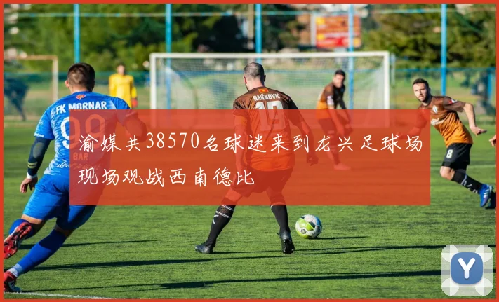 渝媒共38570名球迷来到龙兴足球场现场观战西南德比