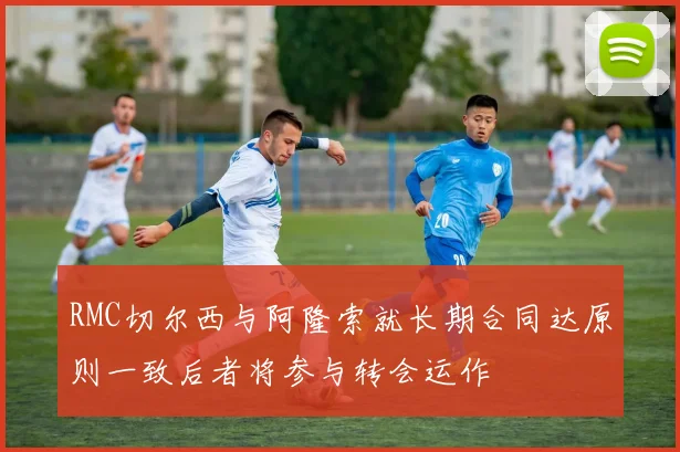 RMC切尔西与阿隆索就长期合同达原则一致后者将参与转会运作